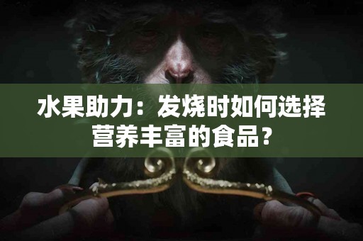 水果助力：发烧时如何选择营养丰富的食品？