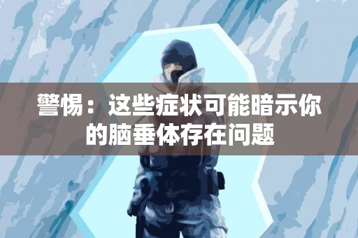 警惕：这些症状可能暗示你的脑垂体存在问题