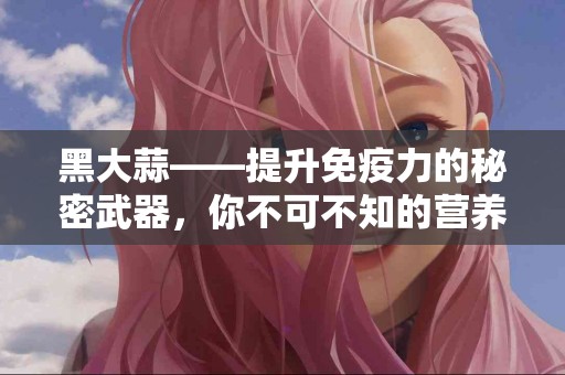 黑大蒜——提升免疫力的秘密武器，你不可不知的营养超级食物！