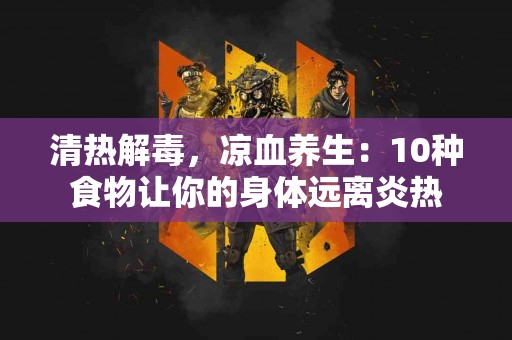 清热解毒，凉血养生：10种食物让你的身体远离炎热