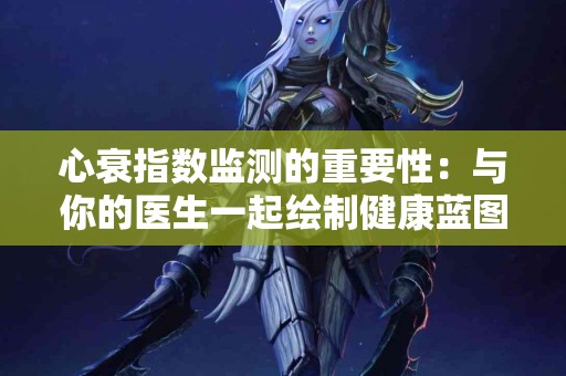 心衰指数监测的重要性：与你的医生一起绘制健康蓝图！