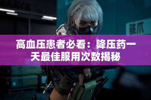 高血压患者必看：降压药一天最佳服用次数揭秘