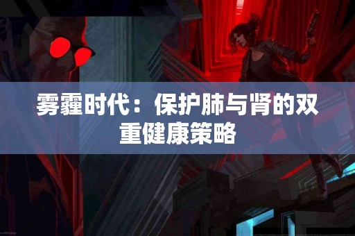 雾霾时代：保护肺与肾的双重健康策略