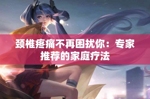 颈椎疼痛不再困扰你：专家推荐的家庭疗法