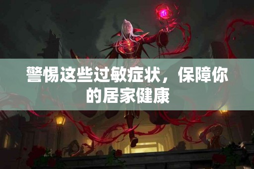 警惕这些过敏症状，保障你的居家健康