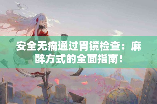 安全无痛通过胃镜检查：麻醉方式的全面指南！