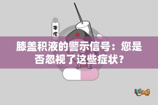 膝盖积液的警示信号：您是否忽视了这些症状？