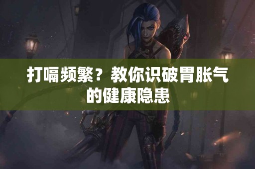 打嗝频繁？教你识破胃胀气的健康隐患