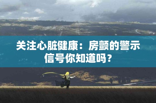关注心脏健康：房颤的警示信号你知道吗？