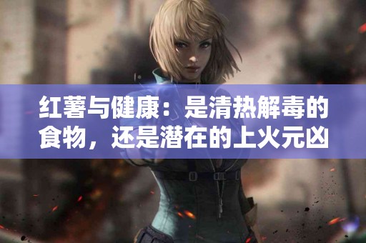 红薯与健康：是清热解毒的食物，还是潜在的上火元凶？