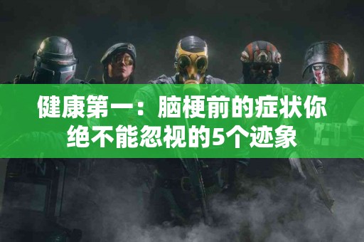 健康第一：脑梗前的症状你绝不能忽视的5个迹象