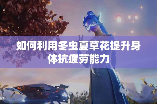 如何利用冬虫夏草花提升身体抗疲劳能力