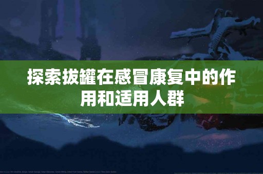 探索拔罐在感冒康复中的作用和适用人群