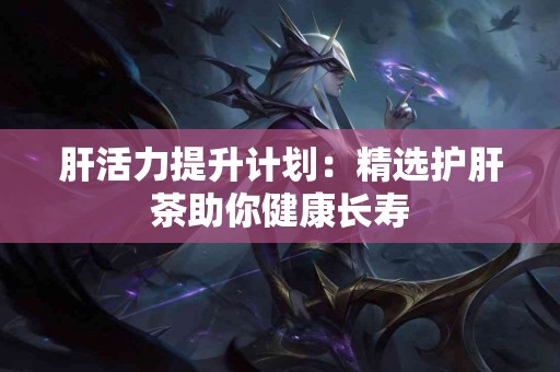 肝活力提升计划：精选护肝茶助你健康长寿