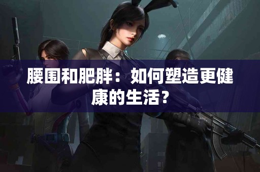 腰围和肥胖：如何塑造更健康的生活？