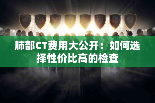 肺部CT费用大公开：如何选择性价比高的检查