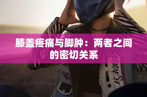 膝盖疼痛与脚肿：两者之间的密切关系