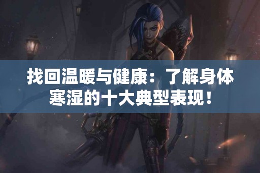 找回温暖与健康：了解身体寒湿的十大典型表现！